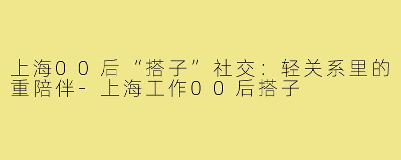 上海00后“搭子”社交：轻关系里的重陪伴-上海工作00后搭子