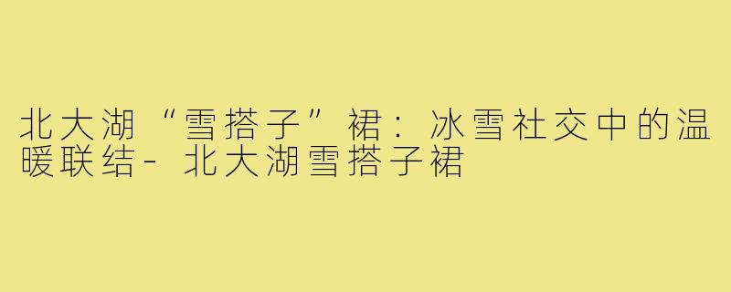 北大湖“雪搭子”裙:冰雪社交中的温暖联结-北大湖雪搭子裙