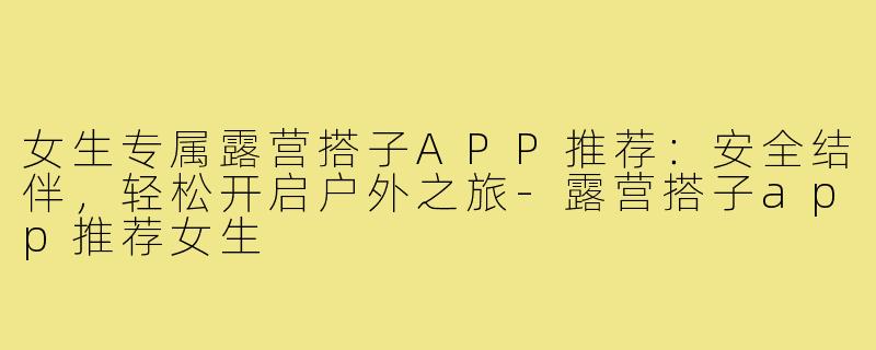 女生专属露营搭子APP推荐：安全结伴，轻松开启户外之旅