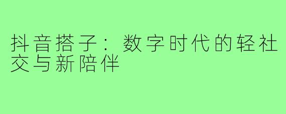 抖音搭子:数字时代的轻社交与新陪伴