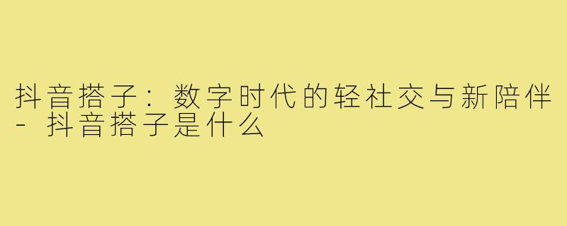 抖音搭子:数字时代的轻社交与新陪伴-抖音搭子是什么