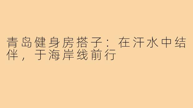 青岛健身房搭子：在汗水中结伴，于海岸线前行