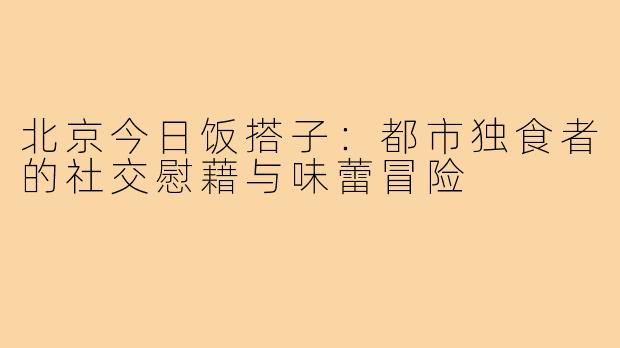 北京今日饭搭子:都市独食者的社交慰藉与味蕾冒险