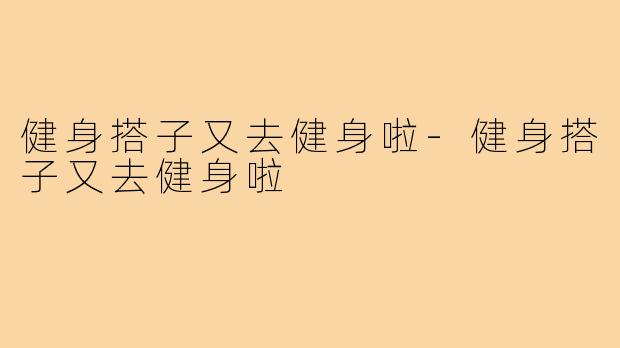健身搭子又去健身啦-健身搭子又去健身啦
