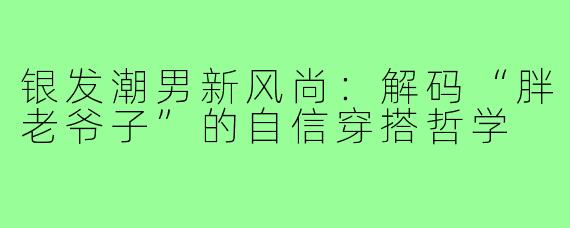 银发潮男新风尚：解码“胖老爷子”的自信穿搭哲学