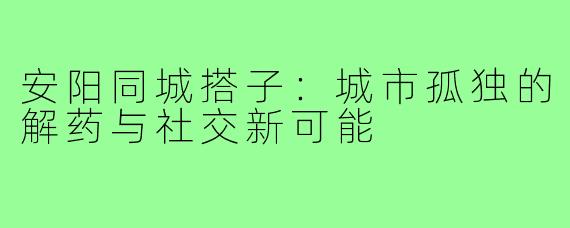 安阳同城搭子：城市孤独的解药与社交新可能