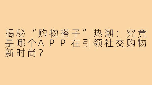 揭秘“购物搭子”热潮：究竟是哪个APP在引领社交购物新时尚？