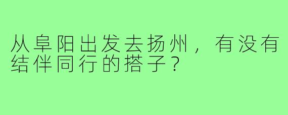 从阜阳出发去扬州，有没有结伴同行的搭子？