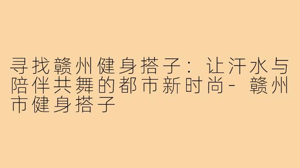 寻找赣州健身搭子:让汗水与陪伴共舞的都市新时尚-赣州市健身搭子