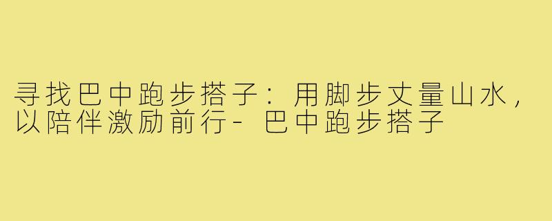 寻找巴中跑步搭子：用脚步丈量山水，以陪伴激励前行-巴中跑步搭子
