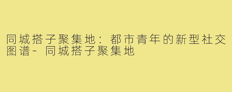 同城搭子聚集地：都市青年的新型社交图谱-同城搭子聚集地