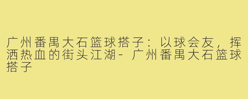 广州番禺大石篮球搭子：以球会友，挥洒热血的街头江湖-广州番禺大石篮球搭子