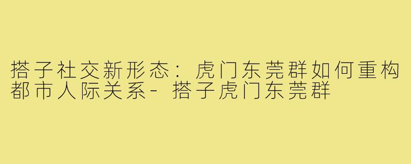 搭子社交新形态:虎门东莞群如何重构都市人际关系-搭子虎门东莞群