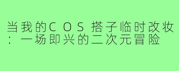 当我的COS搭子临时改妆：一场即兴的二次元冒险