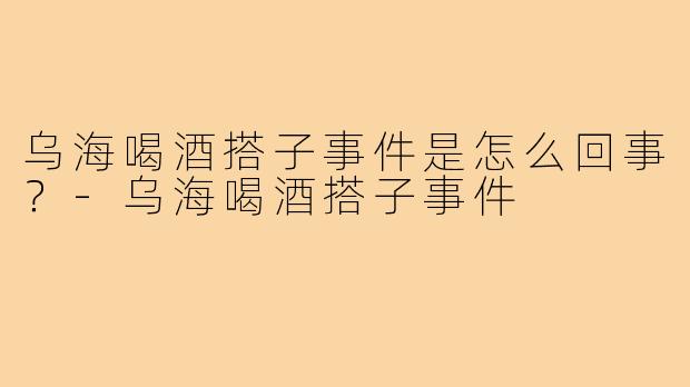 乌海喝酒搭子事件是怎么回事？-乌海喝酒搭子事件