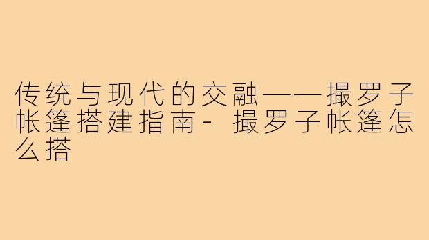 传统与现代的交融——撮罗子帐篷搭建指南-撮罗子帐篷怎么搭