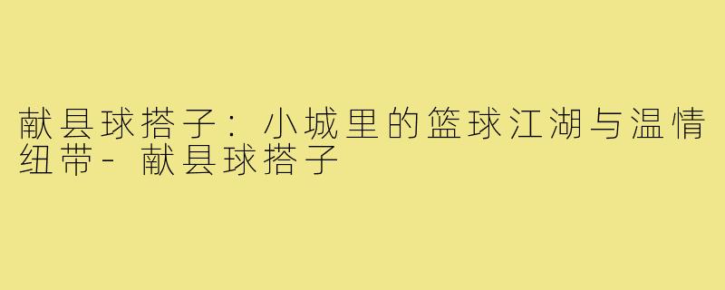 献县球搭子：小城里的篮球江湖与温情纽带-献县球搭子