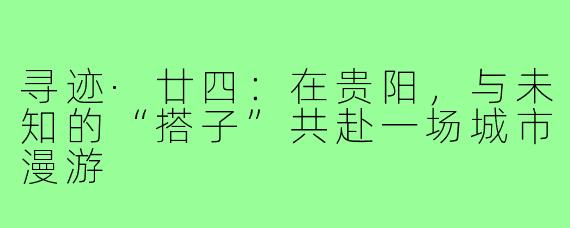 寻迹·廿四:在贵阳,与未知的“搭子”共赴一场城市漫游
