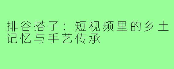 排谷搭子：短视频里的乡土记忆与手艺传承
