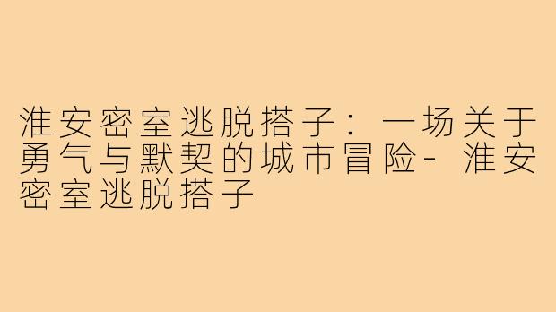 淮安密室逃脱搭子：一场关于勇气与默契的城市冒险-淮安密室逃脱搭子