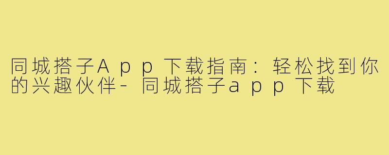 同城搭子App下载指南：轻松找到你的兴趣伙伴-同城搭子app下载