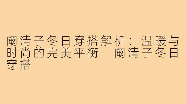阚清子冬日穿搭解析：温暖与时尚的完美平衡-阚清子冬日穿搭