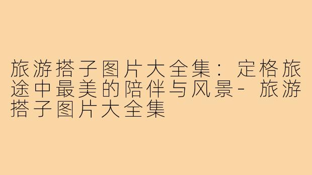 旅游搭子图片大全集：定格旅途中最美的陪伴与风景-旅游搭子图片大全集