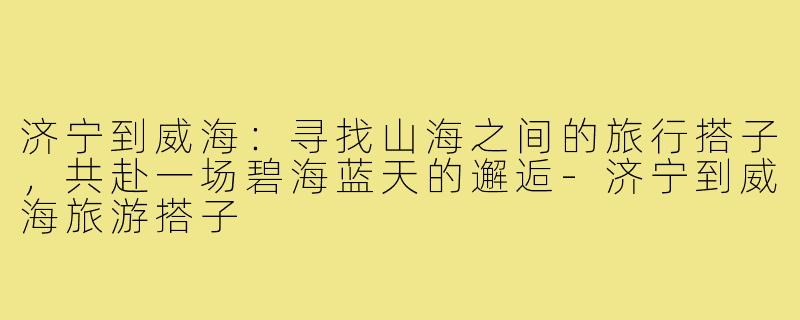 济宁到威海：寻找山海之间的旅行搭子，共赴一场碧海蓝天的邂逅-济宁到威海旅游搭子