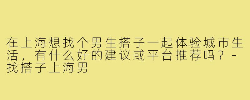 在上海想找个男生搭子一起体验城市生活，有什么好的建议或平台推荐吗？-找搭子上海男