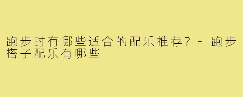 跑步时有哪些适合的配乐推荐？-跑步搭子配乐有哪些