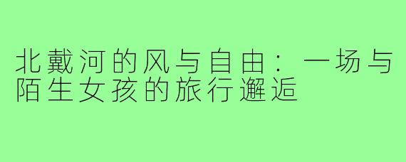 北戴河的风与自由：一场与陌生女孩的旅行邂逅