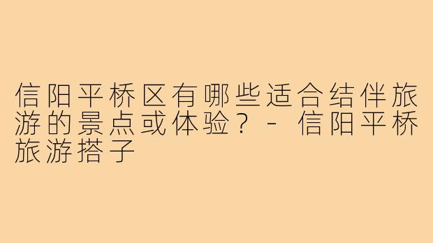 信阳平桥区有哪些适合结伴旅游的景点或体验？-信阳平桥旅游搭子