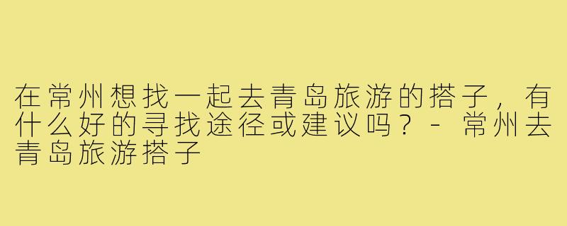 在常州想找一起去青岛旅游的搭子，有什么好的寻找途径或建议吗？-常州去青岛旅游搭子