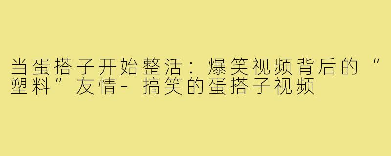 当蛋搭子开始整活：爆笑视频背后的“塑料”友情-搞笑的蛋搭子视频