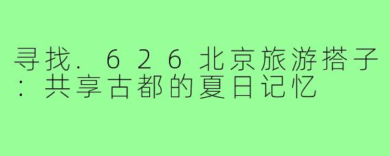 寻找.626北京旅游搭子：共享古都的夏日记忆