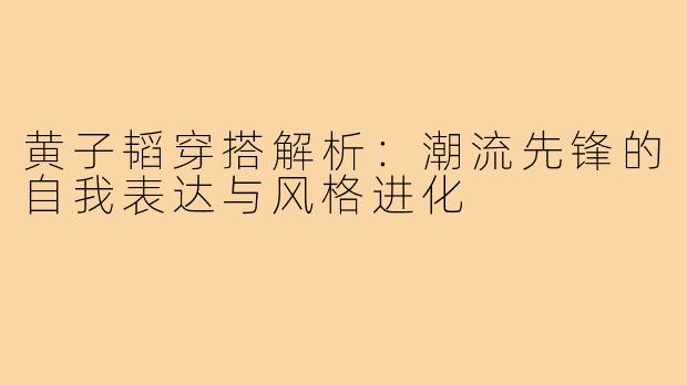 黄子韬穿搭解析：潮流先锋的自我表达与风格进化