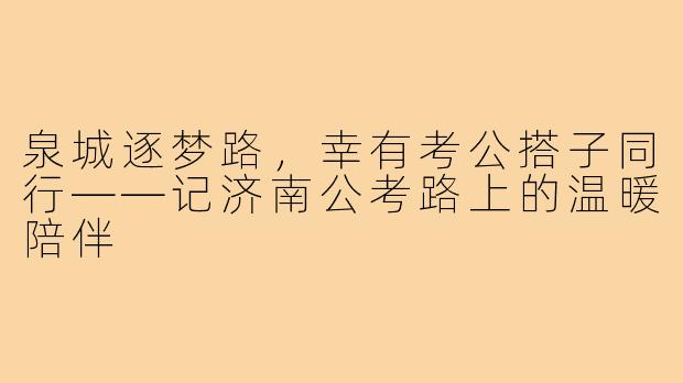 泉城逐梦路,幸有考公搭子同行——记济南公考路上的温暖陪伴