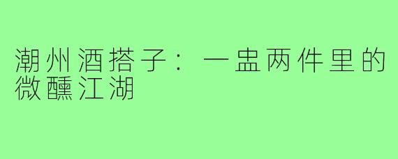 潮州酒搭子：一盅两件里的微醺江湖