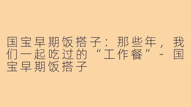 国宝早期饭搭子：那些年，我们一起吃过的“工作餐”-国宝早期饭搭子