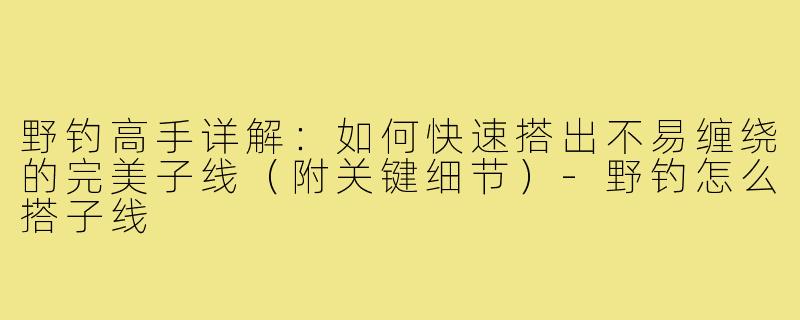 野钓高手详解：如何快速搭出不易缠绕的完美子线（附关键细节）-野钓怎么搭子线