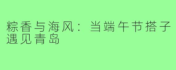 粽香与海风：当端午节搭子遇见青岛