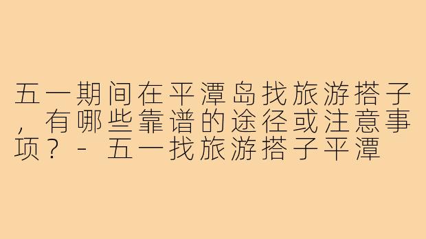 五一期间在平潭岛找旅游搭子，有哪些靠谱的途径或注意事项？-五一找旅游搭子平潭
