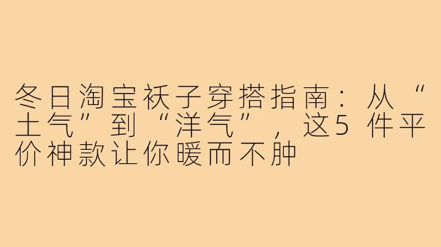 冬日淘宝袄子穿搭指南：从“土气”到“洋气”，这5件平价神款让你暖而不肿