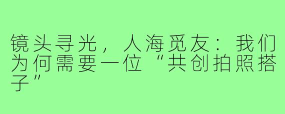 镜头寻光，人海觅友：我们为何需要一位“共创拍照搭子”