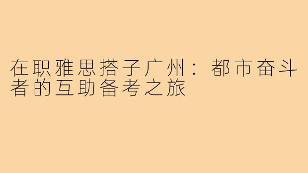 在职雅思搭子广州：都市奋斗者的互助备考之旅