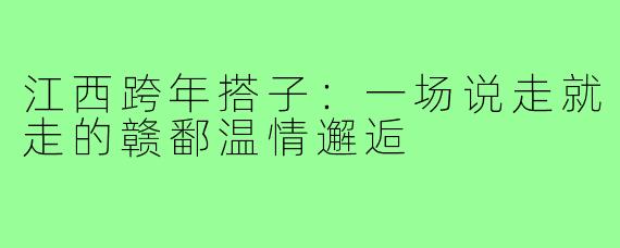江西跨年搭子：一场说走就走的赣鄱温情邂逅