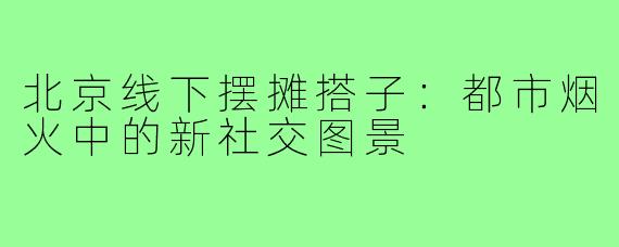 北京线下摆摊搭子:都市烟火中的新社交图景