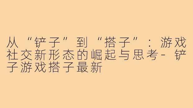 从“铲子”到“搭子”：游戏社交新形态的崛起与思考-铲子游戏搭子最新