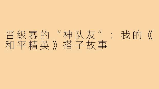 晋级赛的“神队友”：我的《和平精英》搭子故事