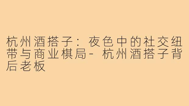 杭州酒搭子：夜色中的社交纽带与商业棋局-杭州酒搭子背后老板